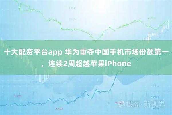 十大配资平台app 华为重夺中国手机市场份额第一，连续2周超越苹果iPhone