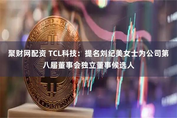 聚财网配资 TCL科技：提名刘纪美女士为公司第八届董事会独立董事候选人