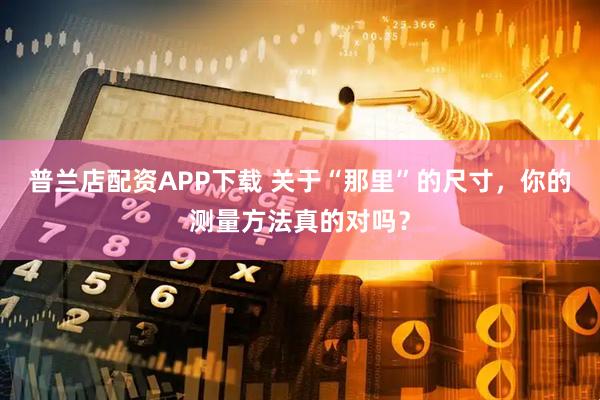 普兰店配资APP下载 关于“那里”的尺寸，你的测量方法真的对吗？