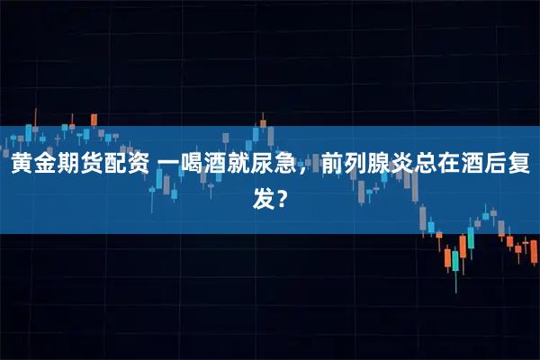 黄金期货配资 一喝酒就尿急，前列腺炎总在酒后复发？