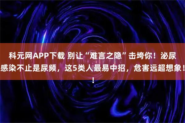 科元网APP下载 别让“难言之隐”击垮你！泌尿感染不止是尿频，这5类人最易中招，危害远超想象！