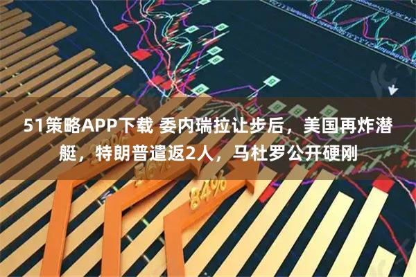 51策略APP下载 委内瑞拉让步后，美国再炸潜艇，特朗普遣返2人，马杜罗公开硬刚