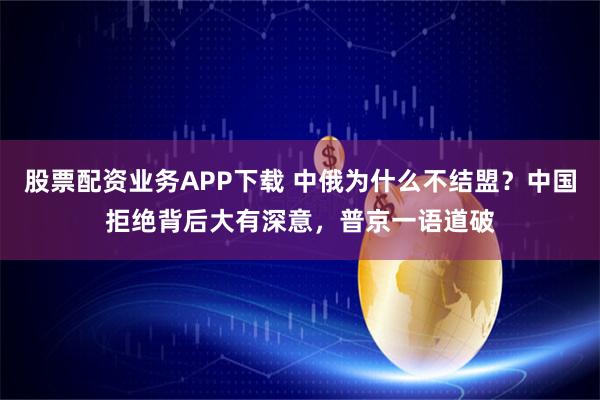 股票配资业务APP下载 中俄为什么不结盟？中国拒绝背后大有深意，普京一语道破