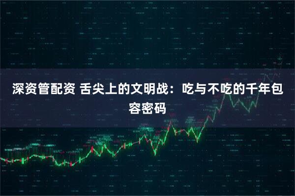 深资管配资 舌尖上的文明战：吃与不吃的千年包容密码