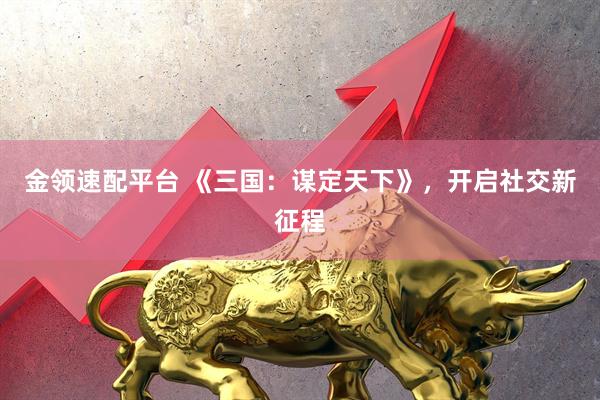 金领速配平台 《三国：谋定天下》，开启社交新征程