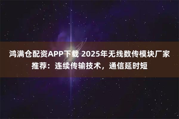 鸿满仓配资APP下载 2025年无线数传模块厂家推荐：连续传输技术，通信延时短