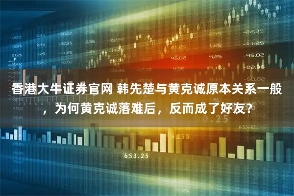 香港大牛证券官网 韩先楚与黄克诚原本关系一般，为何黄克诚落难后，反而成了好友？