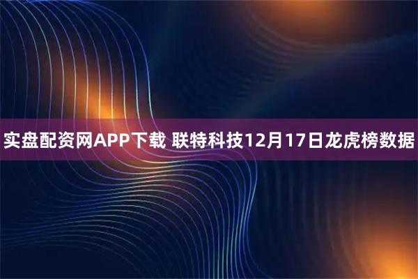 实盘配资网APP下载 联特科技12月17日龙虎榜数据