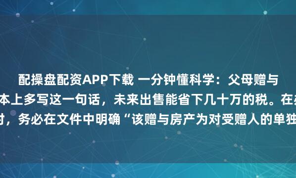 配操盘配资APP下载 一分钟懂科学：父母赠与子女的房子，只要在房本上多写这一句话，未来出售能省下几十万的税。在办理赠与公证或过户时，务必在文件中明确“该赠与房产为对受赠人的单独赠与，与其配偶无关”。根据民法典，婚后受...