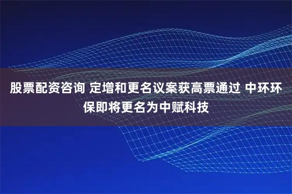 股票配资咨询 定增和更名议案获高票通过 中环环保即将更名为中赋科技
