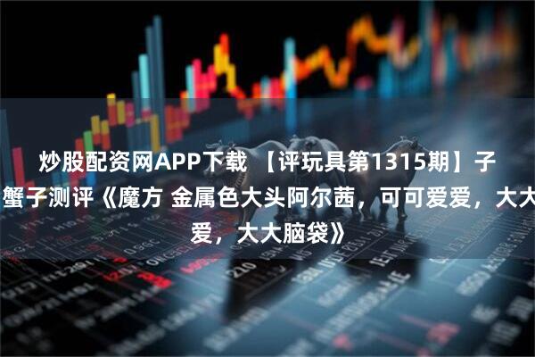 炒股配资网APP下载 【评玩具第1315期】子小天：蟹子测评《魔方 金属色大头阿尔茜，可可爱爱，大大脑袋》