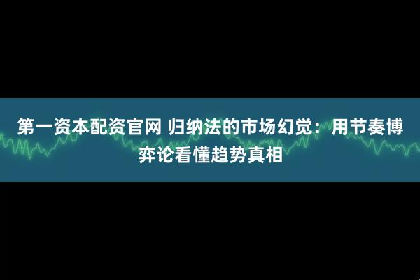 第一资本配资官网 归纳法的市场幻觉：用节奏博弈论看懂趋势真相