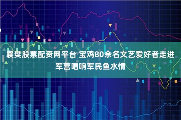 襄樊股票配资网平台 宝鸡80余名文艺爱好者走进军营唱响军民鱼水情