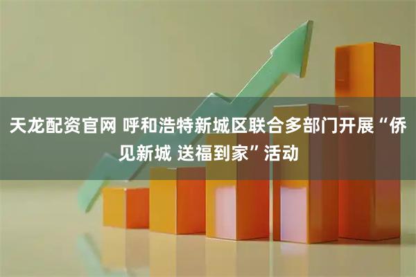 天龙配资官网 呼和浩特新城区联合多部门开展“侨见新城 送福到家”活动