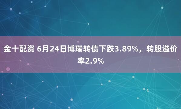 金十配资 6月24日博瑞转债下跌3.89%，转股溢价率2.9%