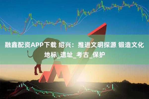 融鑫配资APP下载 绍兴：推进文明探源 锻造文化地标_遗址_考古_保护