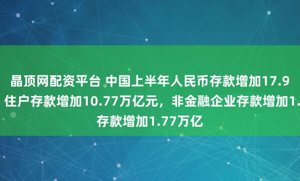 晶顶网配资平台 中国上半年人民币存款增加17.94万亿，住户存款增加10.77万亿元，非金融企业存款增加1.77万亿