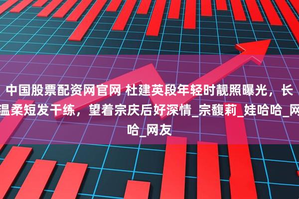 中国股票配资网官网 杜建英段年轻时靓照曝光，长发温柔短发干练，望着宗庆后好深情_宗馥莉_娃哈哈_网友