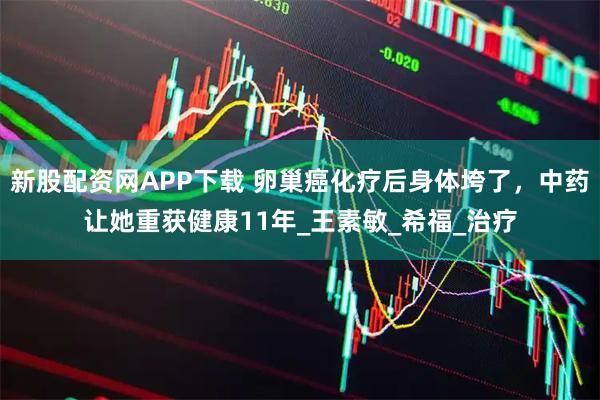 新股配资网APP下载 卵巢癌化疗后身体垮了，中药让她重获健康11年_王素敏_希福_治疗