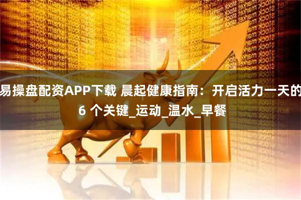 易操盘配资APP下载 晨起健康指南：开启活力一天的 6 个关键_运动_温水_早餐