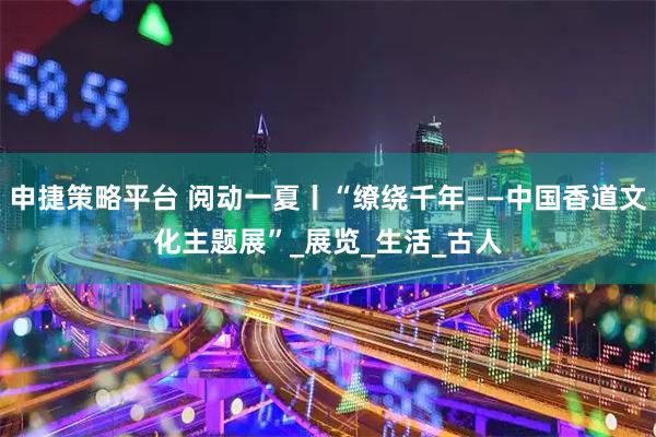 申捷策略平台 阅动一夏丨“缭绕千年——中国香道文化主题展”_展览_生活_古人