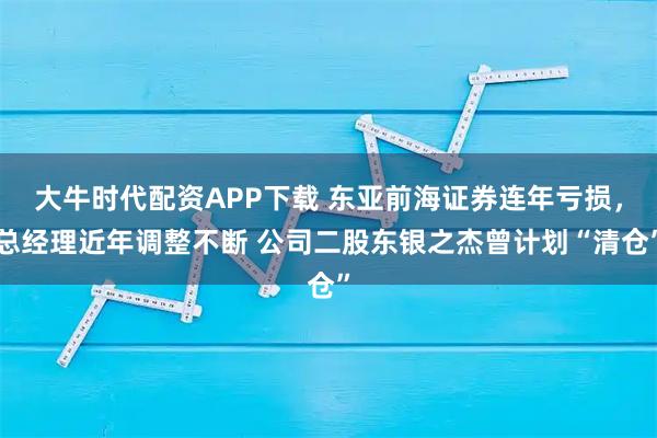 大牛时代配资APP下载 东亚前海证券连年亏损，总经理近年调整不断 公司二股东银之杰曾计划“清仓”