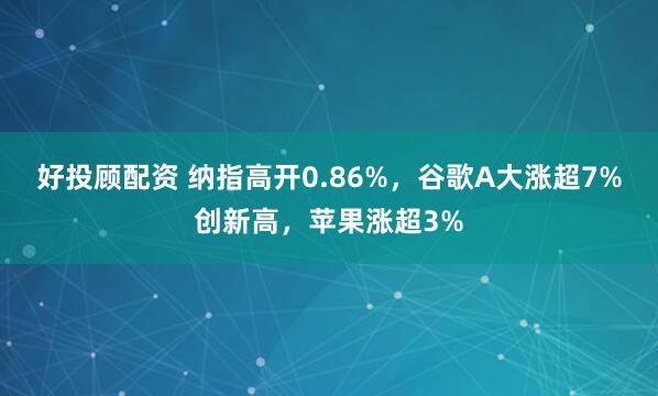 好投顾配资 纳指高开0.86%，谷歌A大涨超7%创新高，苹果涨超3%