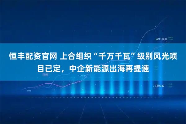 恒丰配资官网 上合组织“千万千瓦”级别风光项目已定，中企新能源出海再提速